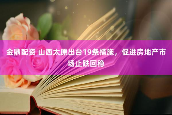 金鼎配资 山西太原出台19条措施，促进房地产市场止跌回稳
