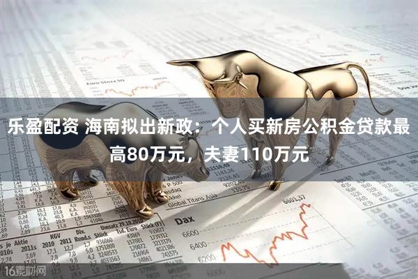 乐盈配资 海南拟出新政：个人买新房公积金贷款最高80万元，夫妻110万元