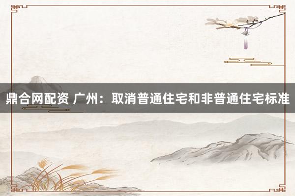 鼎合网配资 广州：取消普通住宅和非普通住宅标准