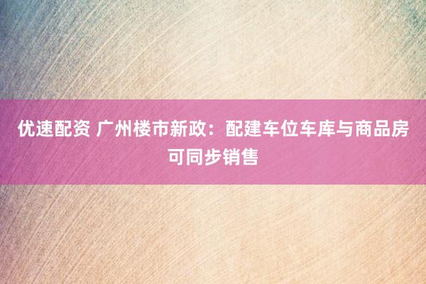 优速配资 广州楼市新政：配建车位车库与商品房可同步销售