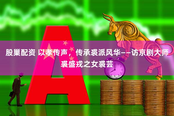 股巢配资 以孝传声，传承裘派风华——访京剧大师裘盛戎之女裘芸