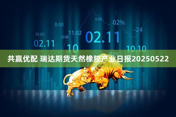 共赢优配 瑞达期货天然橡胶产业日报20250522