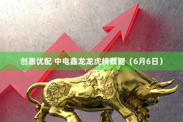 创惠优配 中电鑫龙龙虎榜数据（6月6日）