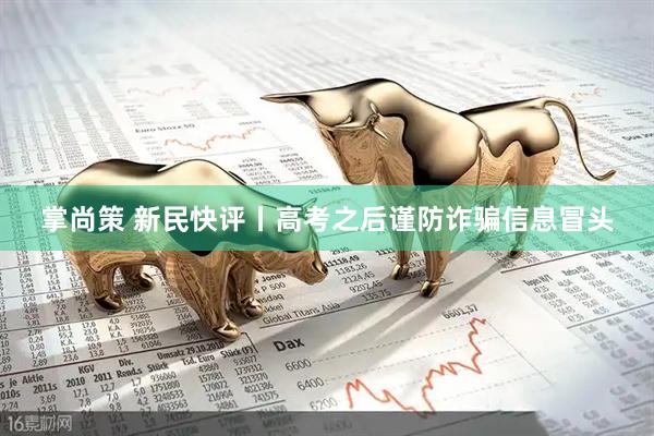 掌尚策 新民快评丨高考之后谨防诈骗信息冒头