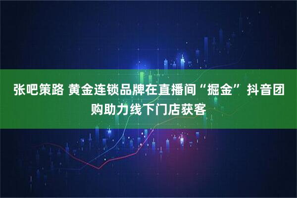 张吧策路 黄金连锁品牌在直播间“掘金” 抖音团购助力线下门店获客