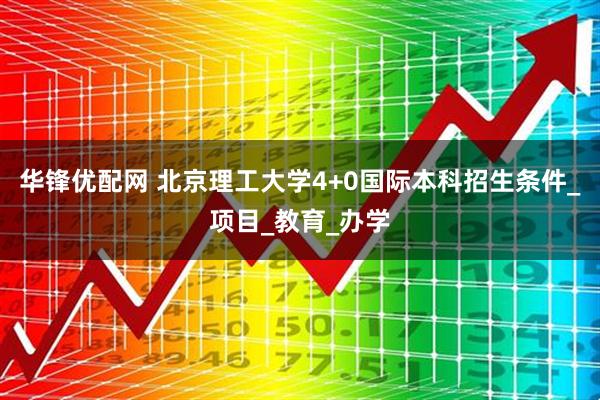 华锋优配网 北京理工大学4+0国际本科招生条件_项目_教育_办学