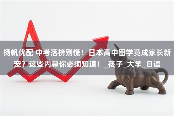 扬帆优配 中考落榜别慌！日本高中留学竟成家长新宠？这些内幕你必须知道！_孩子_大学_日语