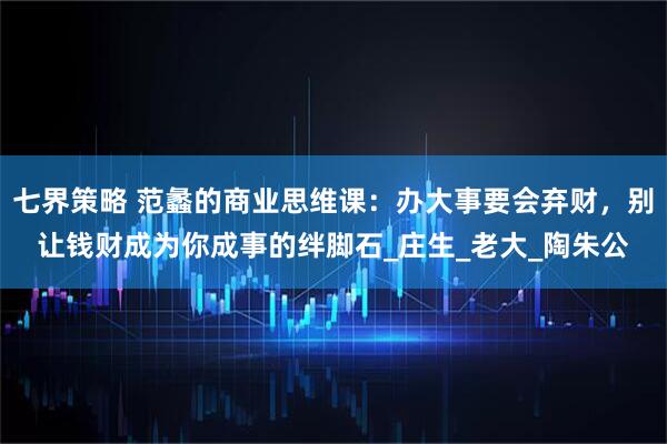 七界策略 范蠡的商业思维课：办大事要会弃财，别让钱财成为你成事的绊脚石_庄生_老大_陶朱公