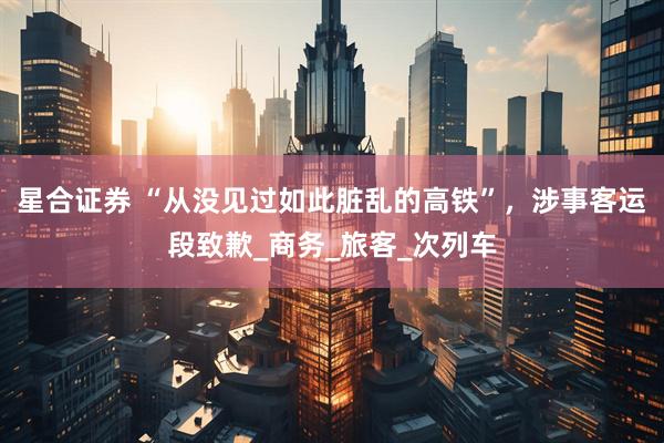 星合证券 “从没见过如此脏乱的高铁”，涉事客运段致歉_商务_旅客_次列车