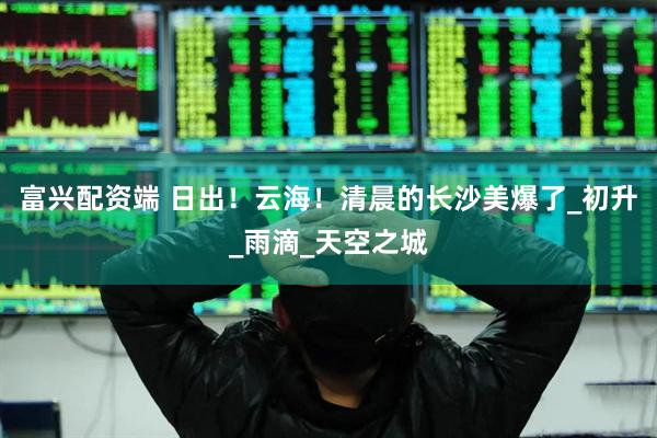富兴配资端 日出！云海！清晨的长沙美爆了_初升_雨滴_天空之城
