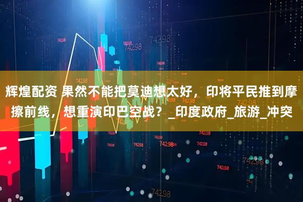 辉煌配资 果然不能把莫迪想太好，印将平民推到摩擦前线，想重演印巴空战？_印度政府_旅游_冲突