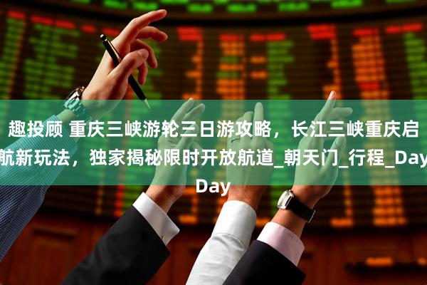 趣投顾 重庆三峡游轮三日游攻略，长江三峡重庆启航新玩法，独家揭秘限时开放航道_朝天门_行程_Day