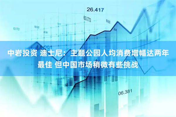 中岩投资 迪士尼：主题公园人均消费增幅达两年最佳 但中国市场稍微有些挑战