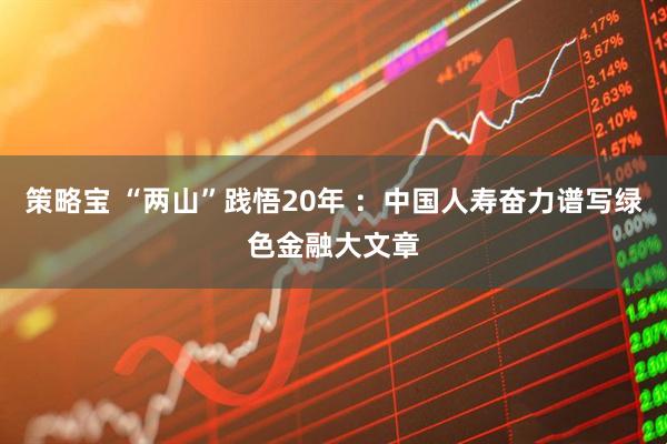 策略宝 “两山”践悟20年 ：中国人寿奋力谱写绿色金融大文章