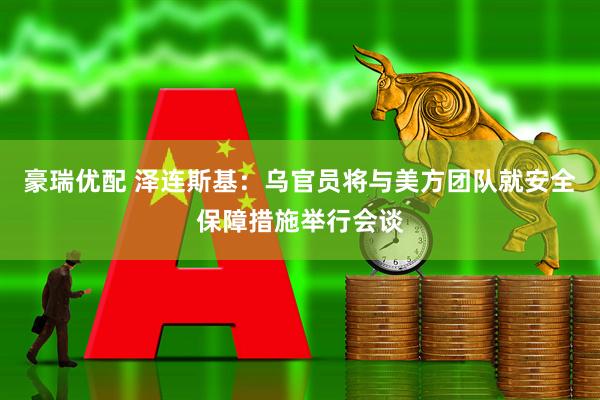 豪瑞优配 泽连斯基：乌官员将与美方团队就安全保障措施举行会谈