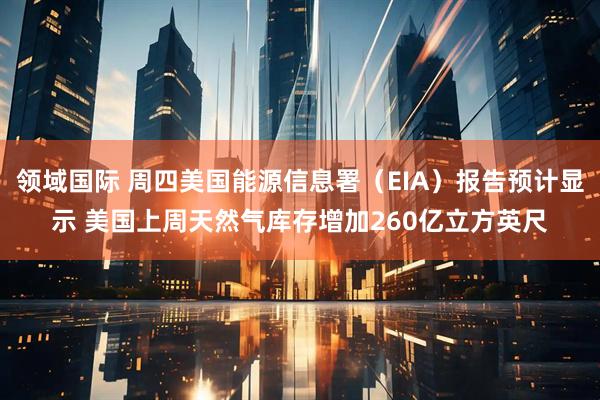 领域国际 周四美国能源信息署（EIA）报告预计显示 美国上周天然气库存增加260亿立方英尺