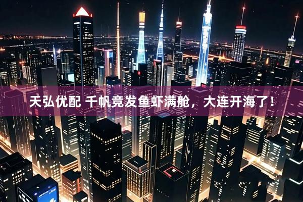 天弘优配 千帆竞发鱼虾满舱，大连开海了！