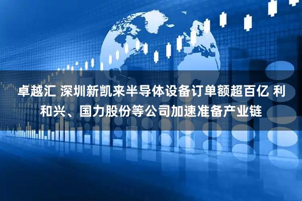 卓越汇 深圳新凯来半导体设备订单额超百亿 利和兴、国力股份等公司加速准备产业链