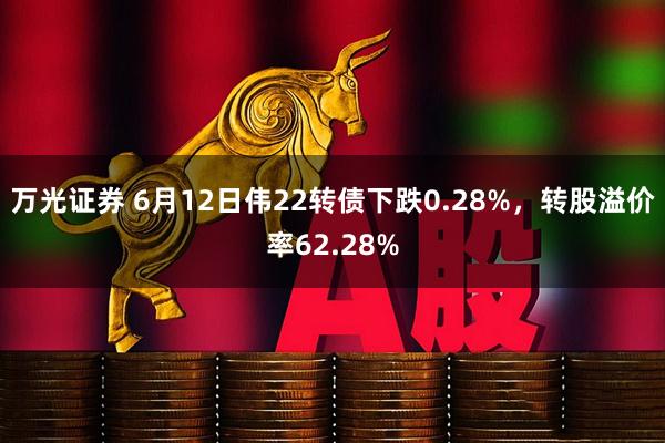 万光证券 6月12日伟22转债下跌0.28%，转股溢价率62.28%