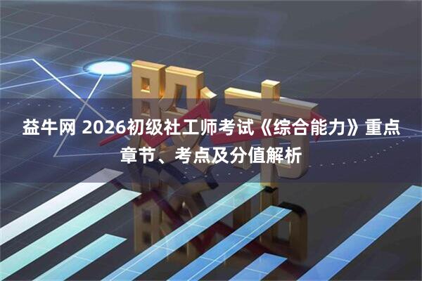 益牛网 2026初级社工师考试《综合能力》重点章节、考点及分值解析