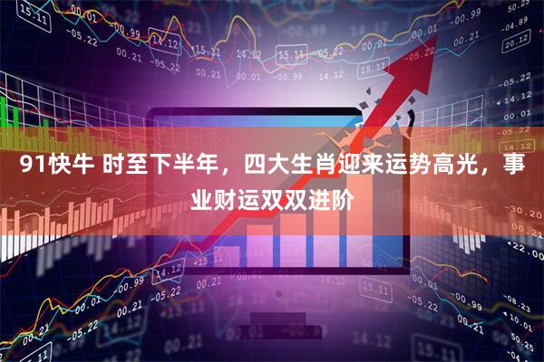 91快牛 时至下半年，四大生肖迎来运势高光，事业财运双双进阶